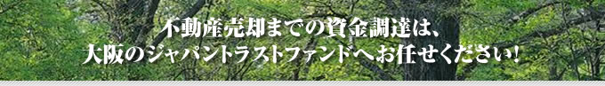 不動産売却までの資金調達は、大阪のジャパントラストファンドへお任せください!